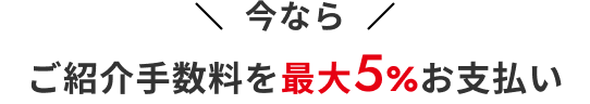今ならご紹介手数料を 最大5%お支払い